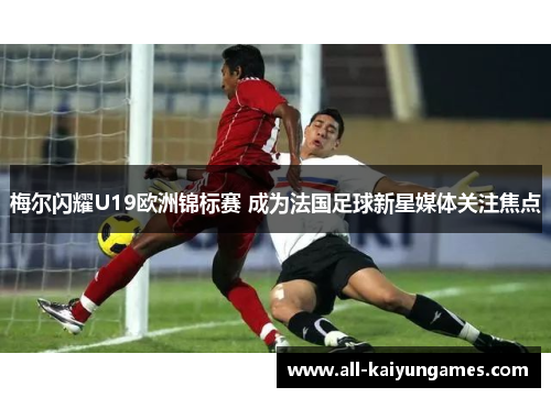 梅尔闪耀U19欧洲锦标赛 成为法国足球新星媒体关注焦点