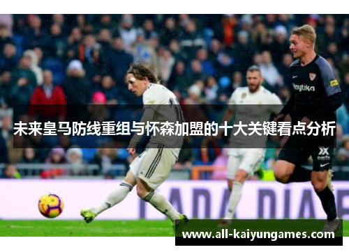 未来皇马防线重组与怀森加盟的十大关键看点分析