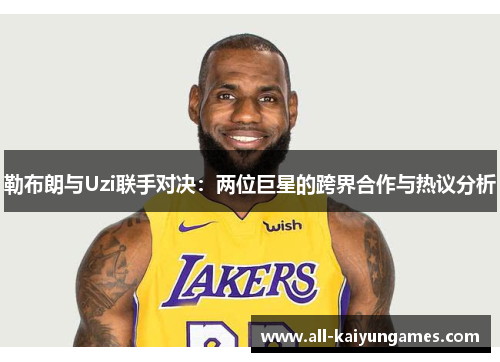 勒布朗与Uzi联手对决：两位巨星的跨界合作与热议分析