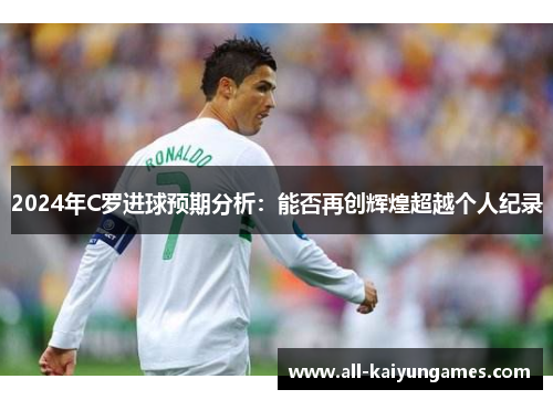 2024年C罗进球预期分析：能否再创辉煌超越个人纪录