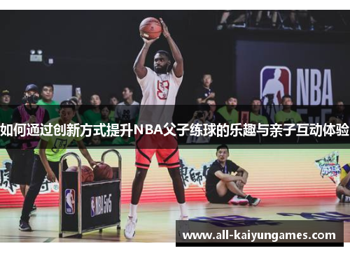 如何通过创新方式提升NBA父子练球的乐趣与亲子互动体验