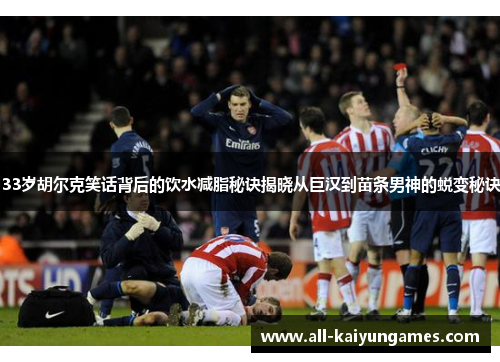 33岁胡尔克笑话背后的饮水减脂秘诀揭晓从巨汉到苗条男神的蜕变秘诀