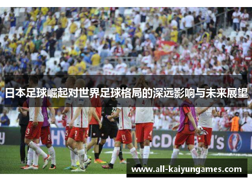 日本足球崛起对世界足球格局的深远影响与未来展望