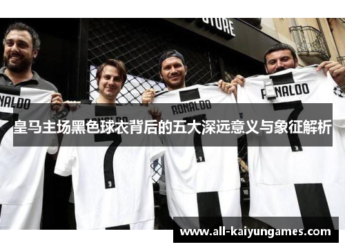 皇马主场黑色球衣背后的五大深远意义与象征解析