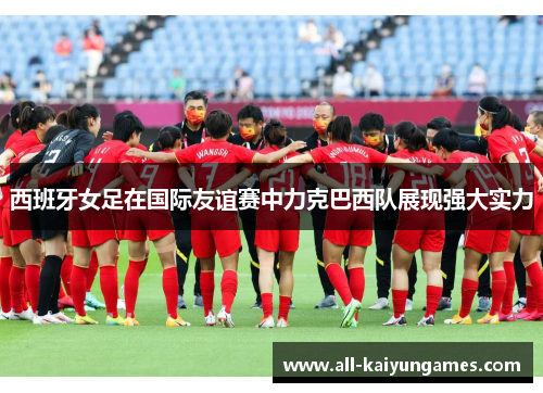 西班牙女足在国际友谊赛中力克巴西队展现强大实力