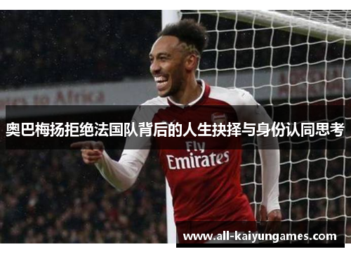 奥巴梅扬拒绝法国队背后的人生抉择与身份认同思考