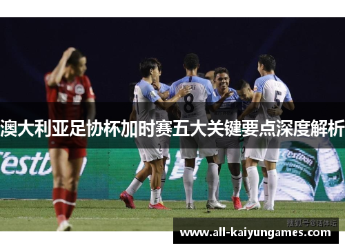 澳大利亚足协杯加时赛五大关键要点深度解析